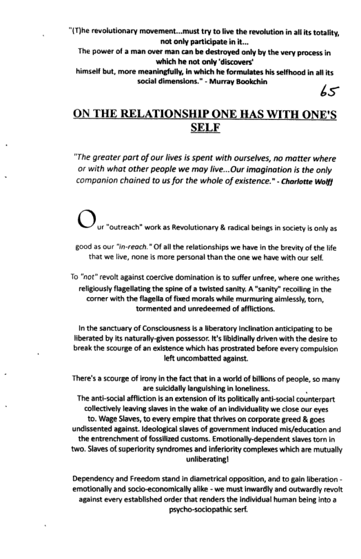 “(T)he revolutionary movement...must ry tofive the revolution i alts totality, ot only participate in ... The power of a man over man can be destroyed only by the very process in ‘which he not only ‘discovers" himself but, more meaningfull, in which he formulates his selfhood in all s sodal dimensions.” - Murray Bookehin is  HIP SELF  [E HAS WITH  “The greater part of our lves is spent with ourselves, no matter where or with what other people we may live...Our imagination is the only companion chained to us for the whole of existence.” - Charlotte Wofj  00 35 our “in-reach." Of allthe elationships we have in the breviy of the Ife that we ive, none is more personal than the one we have with our self.  To “not” revolt against coercive domination i to sufer unfree, where one writhes religiously lagellting the spine of  twisted sanity. A "sanity” recolling in the comer with the flagelaof fixed morals while murmuring aimlessly,torn, tormented and unredeemed of affictions.  In the sanctuary of ConsclousnessIs a iberatory nclination anticipating to be  Iiberated by s naturall-given possessor. t’sibidinally driven with the desire to  break the scourge of an existence which has prostrated before every compulsion left uncombated against.  There’s  scourge of irony n the factthat in a world of bilons of people, s0 many are suicdally languishing in oneliness. . “The anti-socialaffiction is an extension of s politically ant-social counterpart collectively leaving laves inthe wake of an individuality we close our eyes 0. Wage Slaves, o every empire that thives on corporate greed & goes undissented agains. deological saves of government Induced mis/education and the entrenchment offossiized customs. Emotionally-dependent slaves torm in ‘wo. Slaves of superiority syndromes and iferiorty complexes which are mutually uniiberating]  Dependency and Freedom stand in diametrical opposition, and to gain iberation ‘emotionally and socio-economicaly alike - we must inwardly and outwardly revolt against every established order that renders the individual human being into @ psycho-sociopathic serf 